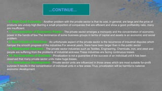 ...CONTINUE...
• 6. High-Cost Economy : Another problem with the private sector is that its cost, in general, are large and the price of
products are unduly high.Barring a small proportion of companies that are efficient and show a good profitability ratio, many
are insufficient.
• 7. Concentration of Economic Power : The private sector emerges a monopoly and the concentration of economic
power in the hands of few.The dominance of some business groups in terms of capital and assets is an economic and social
problem.
• 8. Bad Industrial Relations : An unfortunate aspect of the private sector is the recurrence of industrial disputes which
hamper the smooth progress of the industries.For several years, there have been larger than in the public sector
• 9. Widespread Sickness : The private sector industries such as Textiles, Engineering, Chemicals, iron, and steel and
people are suffering from the problems of industrial sickness.These industries are facing continuous losses.
• 10. No Guarantee of Success : Privatization is not a guarantee of the success of an individual unit.It has been
observed that many private sector units make huge losses.
• 11. Ambulance Development : Private sector units are influenced in those areas which are most suitable for-profit
purpose.It results in the concentration of individual units in a few areas.Thus, privatization will be harmful to balance
economic development.
 