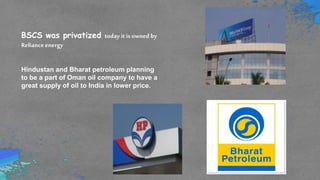 BSCS was privatized today it is owned by
Reliance energy
Hindustan and Bharat petroleum planning
to be a part of Oman oil company to have a
great supply of oil to India in lower price.
 