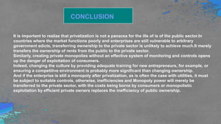 CONCLUSION
It is important to realize that privatization is not a panacea for the ills of is of the public sector.In
countries where the market functions poorly and enterprises are still vulnerable to arbitrary
government edicts, transferring ownership to the private sector is unlikely to achieve much.It merely
transfers the ownership of rents from the public to the private sector.
Similarly, creating private monopolies without an effective system of monitoring and controls opens
up the danger of exploitation of consumers.
Indeed, changing the culture by providing adequate training for new entrepreneurs, for example, or
ensuring a competitive environment is probably more significant than changing ownership.
And if the enterprise is still a monopoly after privatization, as is often the case with utilities, it must
be subject to suitable controls, otherwise, inefficiencies and Monopoly power will merely be
transferred to the private sector, with the costs being borne by consumers or monopolistic
exploitation by efficient private owners replaces the inefficiency of public ownership.
 