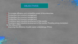 OBJECTIVES
To increase efficiency and competitive power of the enterprises.
To strenthen the industrial management.
To strenthen the industrial management.
To strenthen the industrial management.
To acheive repid industrial development of the country.
To acheive repid industrial development of the country. Providing strong momentum
for the inflow of FDI
Improving the efficiency of public sector undertakings (PSUs)
 