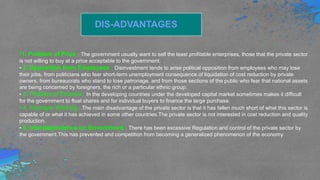 DIS-ADVANTAGES
•1. Problem of Price : The government usually want to sell the least profitable enterprises, those that the private sector
is not willing to buy at a price acceptable to the government.
• 2. Opposition from Employees : Disinvestment tends to arise political opposition from employees who may lose
their jobs, from politicians who fear short-term unemployment consequence of liquidation of cost reduction by private
owners, from bureaucrats who stand to lose patronage, and from those sections of the public who fear that national assets
are being concerned by foreigners, the rich or a particular ethnic group.
• 3. Problem of Finance : In the developing countries under the developed capital market sometimes makes it difficult
for the government to float shares and for individual buyers to finance the large purchase.
• 4. Improper Working : The main disadvantage of the private sector is that it has fallen much short of what this sector is
capable of or what it has achieved in some other countries.The private sector is not interested in cost reduction and quality
production.
• 5. Interdependence on Government : There has been excessive Regulation and control of the private sector by
the government.This has prevented and competition from becoming a generalized phenomenon of the economy.
 