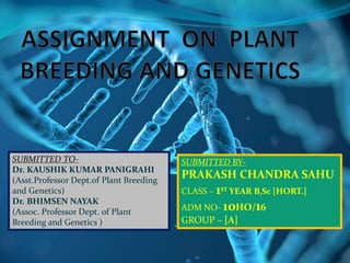 SUBMITTED TO-
Dr. KAUSHIK KUMAR PANIGRAHI
(Asst.Professor Dept.of Plant Breeding
and Genetics)
Dr. BHIMSEN NAYAK
(Assoc. Professor Dept. of Plant
Breeding and Genetics )
SUBMITTED BY-
PRAKASH CHANDRA SAHU
CLASS – 1ST YEAR B,Sc [HORT.]
ADM NO- 10HO/16
GROUP – [A]
 