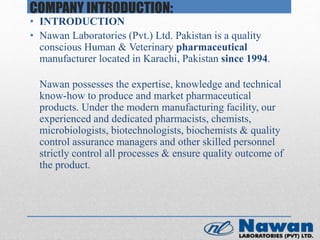 COMPANY INTRODUCTION:
• INTRODUCTION
• Nawan Laboratories (Pvt.) Ltd. Pakistan is a quality
conscious Human & Veterinary pharmaceutical
manufacturer located in Karachi, Pakistan since 1994.
Nawan possesses the expertise, knowledge and technical
know-how to produce and market pharmaceutical
products. Under the modern manufacturing facility, our
experienced and dedicated pharmacists, chemists,
microbiologists, biotechnologists, biochemists & quality
control assurance managers and other skilled personnel
strictly control all processes & ensure quality outcome of
the product.
 
