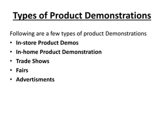 Types of Product Demonstrations
Following are a few types of product Demonstrations
• In-store Product Demos
• In-home Product Demonstration
• Trade Shows
• Fairs
• Advertisments
 
