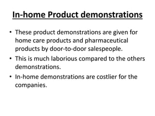 In-home Product demonstrations
• These product demonstrations are given for
home care products and pharmaceutical
products by door-to-door salespeople.
• This is much laborious compared to the others
demonstrations.
• In-home demonstrations are costlier for the
companies.
 