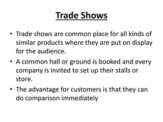 Trade Shows
• Trade shows are common place for all kinds of
similar products where they are put on display
for the audience.
• A common hall or ground is booked and every
company is invited to set up their stalls or
store.
• The advantage for customers is that they can
do comparison immediately
 