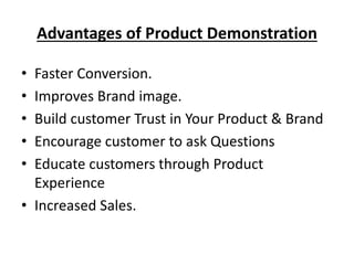 Advantages of Product Demonstration
• Faster Conversion.
• Improves Brand image.
• Build customer Trust in Your Product & Brand
• Encourage customer to ask Questions
• Educate customers through Product
Experience
• Increased Sales.
 