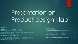 Presentation on
Product design-I lab
SUBMITTED TO
LECTURER SANOWAR HOSSAIN
DEPARTMENT OF INDUSTRIAL AND PRODUCTION
ENGINEERING, RUET
LECTURER ASADUJJAMAN
DEPARTMENT OF INDUSTRIAL AND PRODUCTION
ENGINEERING, RUET
SUBMITTED BY
Khalid Hosan Khan, Roll no: 115025
Fokhrul Azam, Roll no: 115026
Sakib Muhammad Anwar, Roll no: 115027
 