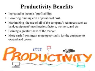 Productivity Benefits
• Increased in income / profitability.
• Lowering running cost / operational cost.
• Maximizing the use of all of the company's resources such as
land, equipment/ machineries, factory, workers, and etc.
• Gaining a greater share of the market.
• More cash flows mean more opportunity for the company to
expand and grows.
 