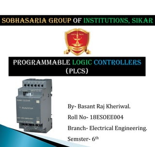 Programmable Logic Controllers
(PLCs)
By- Basant Raj Kheriwal.
Roll No- 18ESOEE004
Branch- Electrical Engineering.
Semster- 6th
SOBHASARIa GROUP OF INSTITUTIONS, SIKAR
 