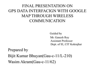 FINAL PRESENTATION ON
GPS DATA INTERFACIGN WITH GOOGLE
MAP THROUGH WIRELESS
COMMUNICATION
Guided by
Mr. Ganesh Roy
Assistant Professor
Dept. of IE, CIT Kokrajhar
Prepared by
Bijit Kumar Bhuyan(Gau-c-11/L-210)
Wasim Akram(Gau-c-11/62)
 