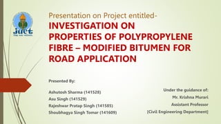 Presentation on Project entitled-
INVESTIGATION ON
PROPERTIES OF POLYPROPYLENE
FIBRE – MODIFIED BITUMEN FOR
ROAD APPLICATION
Presented By:
Ashutosh Sharma (141528)
Asu Singh (141529)
Rajeshwar Pratap Singh (141585)
Shoubhagya Singh Tomar (141609)
Under the guidance of:
Mr. Krishna Murari
Assistant Professor
[Civil Engineering Department]
 