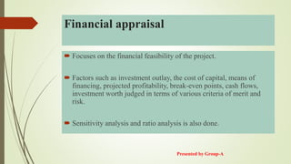 Financial appraisal
 Focuses on the financial feasibility of the project.
 Factors such as investment outlay, the cost of capital, means of
financing, projected profitability, break-even points, cash flows,
investment worth judged in terms of various criteria of merit and
risk.
 Sensitivity analysis and ratio analysis is also done.
Presented by Group-A
 
