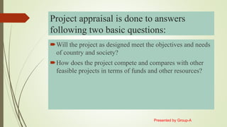 Project appraisal is done to answers
following two basic questions:
Will the project as designed meet the objectives and needs
of country and society?
How does the project compete and compares with other
feasible projects in terms of funds and other resources?
Presented by Group-A
 