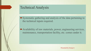 Technical Analysis
Systematic gathering and analysis of the data pertaining to
the technical inputs required.
Availability of raw materials, power, engineering services,
maintenance, transportation facility, etc. comes under it.
Presented by Group-A
 