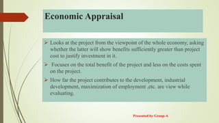 Economic Appraisal
 Looks at the project from the viewpoint of the whole economy, asking
whether the latter will show benefits sufficiently greater than project
cost to justify investment in it.
 Focuses on the total benefit of the project and less on the costs spent
on the project.
 How far the project contributes to the development, industrial
development, maximization of employment ,etc. are view while
evaluating.
Presented by Group-A
 