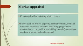 Market appraisal
Concerned with marketing related issues.
Factor such as project capacity, market demand, demand
forecasts, estimated revenue, marketing programmed,
market share, competition and ability to satisfy customers
need are summarized and assessed.
Presented by Group-A
 