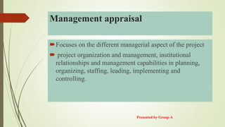 Management appraisal
Focuses on the different managerial aspect of the project
 project organization and management, institutional
relationships and management capabilities in planning,
organizing, staffing, leading, implementing and
controlling.
Presented by Group-A
 