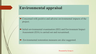 Environmental appraisal
 Concerned with positive and adverse environmental impacts of the
project.
 Initial environmental examination (IEE) and Environment Impact
Assessment (EIA) is carried out and reexamined.
 Environmental restoration measures are also suggested.
Presented by Group-A
 