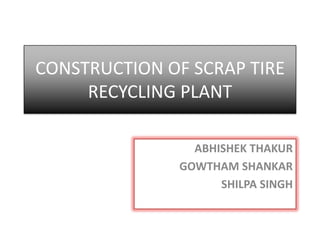 CONSTRUCTION OF SCRAP TIRE
RECYCLING PLANT
ABHISHEK THAKUR
GOWTHAM SHANKAR
SHILPA SINGH
 