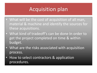 Acquisition plan
• What will be the cost of acquisition of all man,
material & machine and identify the sources for
these acquisitions.
• What kind of tradeoff’s can be done In order to
get the project completed on time & within
budget.
• What are the risks associated with acquisition
process.
• How to select contractors & application
procedures.
 