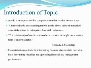 Introduction of Topic
 A ratio is an expression that compares quantities relative to each other.

 A financial ratio or accounting ratio is a ratio of two selected numerical
  values taken from an enterprise's financial statements.

 “The relationship of one item to another expressed in simple mathematical
  form is known as ratio.”

                                              -Kennedy & Macmillan

 Financial ratios are tools for interpreting financial statements to provide a
  basis for valuing securities and appraising financial and management
  performance.
 