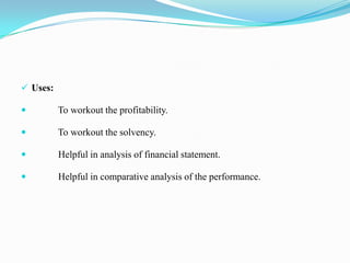  Uses:

         To workout the profitability.

         To workout the solvency.

         Helpful in analysis of financial statement.

         Helpful in comparative analysis of the performance.
 