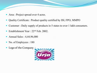  Area : Project spread over 4 acres.

 Quality Certificate : Product quality certified by ISI, FPO, MMPO

 Customer : Daily supply of products in 5 states to over 1 lakh consumers.

 Establishment Year : 22nd Feb. 2002.

 Annual Sales : 4,44,96,000

 No. of Employees : 180

 Logo of the Company :
 
