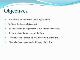 Objectives
   To study the various Ratios of the organization.

   To Study the financial statement.

   To know about the importance & uses of ratio in business.

   To know about the solvency of the firm.

    To study about the stability and profitability of the firm.

    To study about operational efficiency of the firm.
 