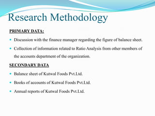 Research Methodology
PRIMARY DATA:

 Discussion with the finance manager regarding the figure of balance sheet.

 Collection of information related to Ratio Analysis from other members of
  the accounts department of the organization.

SECONDARY DATA

 Balance sheet of Kutwal Foods Pvt.Ltd.

 Books of accounts of Kutwal Foods Pvt.Ltd.

 Annual reports of Kutwal Foods Pvt.Ltd.
 