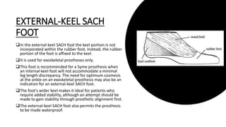EXTERNAL-KEEL SACH
FOOT
In the external-keel SACH foot the keel portion is not
incorporated within the rubber foot. Instead, the rubber
portion of the foot is affixed to the keel.
It is used for exoskeletal prostheses only.
This foot is recommended for a Syme prosthesis when
an internal-keel foot will not accommodate a minimal
leg length discrepancy. The need for optimum cosmesis
at the ankle on an exoskeletal prosthesis may also be an
indication for an external-keel SACH foot.
The foot's wider keel makes it ideal for patients who
require added stability, although an attempt should be
made to gain stability through prosthetic alignment first.
The external-keel SACH foot also permits the prosthesis
to be made waterproof.
 