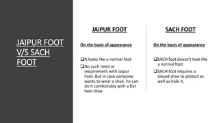 JAIPUR FOOT
V/S SACH
FOOT
SACH FOOT
On the basis of appearance
SACH foot doesn’t look like
a normal foot.
SACH foot requires a
closed shoe to protect as
well as hide it.
JAIPUR FOOT
On the basis of appearance
It looks like a normal foot
No such need or
requirement with Jaipur
Foot. But in case someone
wants to wear a shoe, he can
do it comfortably with a flat
heel shoe.
 