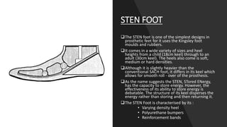 STEN FOOT
The STEN foot is one of the simplest designs in
prosthetic feet for it uses the Kingsley foot
moulds and rubbers.
It comes in a wide variety of sizes and heel
heights from a child (18cm keel) through to an
adult (30cm keel). The heels also come is soft,
medium or hard densities.
Although it is slightly heavier than the
conventional SACH foot, it differs in its keel which
allows for smooth roll - over of the prosthesis.
As the name suggests the STEN, STored ENergy,
has the capacity to store energy. However, the
effectiveness of its ability to store energy is
debatable. The structure of its keel disperses the
energy rather than storing and then returning it.
The STEN Foot is characterised by its :
• Varying density heel
• Polyurethane bumpers
• Reinforcement bands
 