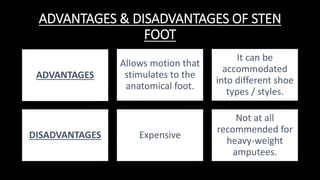 ADVANTAGES & DISADVANTAGES OF STEN
FOOT
ADVANTAGES
Allows motion that
stimulates to the
anatomical foot.
It can be
accommodated
into different shoe
types / styles.
DISADVANTAGES Expensive
Not at all
recommended for
heavy-weight
amputees.
 