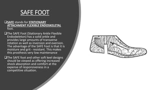 SAFE FOOT
SAFE stands for STATIONARY
ATTACHMENT FLEXIBLE ENDOSKELETAL
foot.
The SAFE Foot (Stationary Ankle Flexible
Endoskeleton) has a solid ankle and
provides large amounts of transverse
rotation as well as inversion and eversion.
The advantage of the SAFE Foot is that it is
moisture and grit - resistant. This makes
this prosthesis very low maintenance
The SAFE foot and other soft keel designs
should be viewed as offering increased
shock absorption and comfort at the
expense of responsiveness in a
competitive situation.
 
