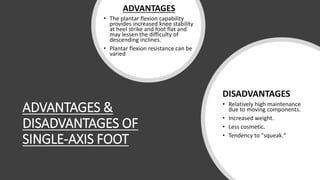 ADVANTAGES &
DISADVANTAGES OF
SINGLE-AXIS FOOT
ADVANTAGES
• The plantar flexion capability
provides increased knee stability
at heel strike and foot flat and
may lessen the difficulty of
descending inclines.
• Plantar flexion resistance can be
varied
DISADVANTAGES
• Relatively high maintenance
due to moving components.
• Increased weight.
• Less cosmetic.
• Tendency to "squeak."
 