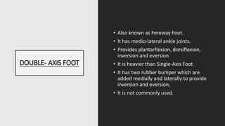 DOUBLE- AXIS FOOT
• Also known as Foreway Foot.
• It has medio-lateral ankle joints.
• Provides plantarflexion, dorsiflexion,
inversion and eversion
• It is heavier than Single-Axis Foot
• It has two rubber bumper which are
added medially and laterally to provide
inversion and eversion.
• It is not commonly used.
 