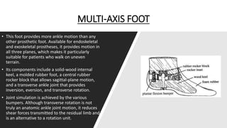 MULTI-AXIS FOOT
• This foot provides more ankle motion than any
other prosthetic foot. Available for endoskeletal
and exoskeletal prostheses, it provides motion in
all three planes, which makes it particularly
suitable for patients who walk on uneven
terrain.
• Its components include a solid-wood internal
keel, a molded rubber foot, a central rubber
rocker block that allows sagittal-plane motion,
and a transverse ankle joint that provides
inversion, eversion, and transverse rotation.
• Joint simulation is achieved by the various
bumpers. Although transverse rotation is not
truly an anatomic ankle joint motion, it reduces
shear forces transmitted to the residual limb and
is an alternative to a rotation unit.
 