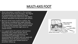 MULTI-AXIS FOOT
• Shock absorption is excellent in the multiaxis
foot because of the many bumpers. The degree
of compressibility and rebound of these
individual components determines the degree
of shock absorption during various gait phases.
• Because of the many motions it allows, the
foot may be considered less stable statically.
However, because of its ability to absorb forces
in all planes the multiaxis foot reduces torque
on the residual limb that might occur on
uneven terrain.
• It is a good option for patients who traverse
frequently over uneven terrain, but its
increased weight and maintenance may
overshadow its advantages. It is not
recommended for patients who are weak and
debilitated, those for which cosmesis is a
priority, or those with limited access to
prosthetic follow-up.
 
