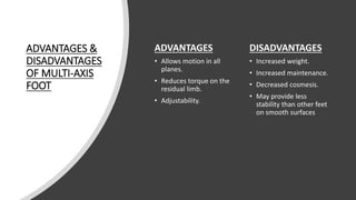 ADVANTAGES &
DISADVANTAGES
OF MULTI-AXIS
FOOT
ADVANTAGES
• Allows motion in all
planes.
• Reduces torque on the
residual limb.
• Adjustability.
DISADVANTAGES
• Increased weight.
• Increased maintenance.
• Decreased cosmesis.
• May provide less
stability than other feet
on smooth surfaces
 