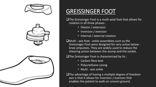 GREISSINGER FOOT
The Greissinger Foot is a multi-axial foot that allows for
rotation in all three phases :
• Flexion / extension
• Inversion / eversion
• Internal / external rotation
Multi - axis foot - ankle assemblies such as the
Greissinger Foot were designed for very active below -
knee amputees. They are widely used to reduce the
shearing action between the stump and the socket.
The Greissinger Foot is characterised by its :
• Carbon fibre keel
• Polyurethane casing
• Multi - axis ankle
The advantage of having a multiple degree of freedom
axis is that it allows for inversion / eversion that
enables the patient to walk on uneven ground.
 