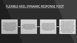 FLEXIBLE-KEEL DYNAMIC RESPONSE FOOT
Prosthetic feet are primarily designed
for walking, yet many lower-limb
amputees have the desire to be more
active and therefore require the use of
a prosthetic foot that will allow them
increased activity. This need has
promoted research and resulted in a
new generation of feet that aid the
more active amputee.
These feet incorporate a shock
absorption mechanism in the form of a
flexible keel that dissipates energy,
provides a smoother gait, and gives
some degree of push-off that the rigid
keel cannot provide.
As a patient's cadence increases, the
amount of time spent on the heel
decreases, while the amount of time
spent on the forefoot increases. Since
relatively more time is spent, and
considerably more forces are exerted
on the forefoot, there is an increase in
the dorsiflexion moment.
Through the use of new designs and
materials, this dorsiflexion moment
allows the keel to compress or distort,
thereby absorbing energy that is
released during push-off, and aids in
propelling the patient forward. Some of
the materials currently in use include
graphite composite, Delrin, Kevlar,
polyurethane elastomer, and flexible
rubber, which generally result in a
lighter-weight foot. In addition, the feet
allow a more fluid motion, which
produces a more normal gait.
 