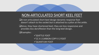 NON-ARTICULATED SHORT KEEL FEET
A non-articulated short-keel design dynamic response foot
doesn’t attach to the socket but is attached to a pilon at the ankle.
Since, they have shortened keel, they are less responsive and
provides less dorsiflexion than the long keel design.
Examples :
SEATTLE FOOT
CC II ( CARBON COPY II ) FOOT
QUANTUM FOOT
 