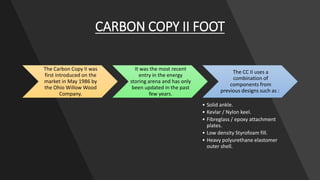 CARBON COPY II FOOT
The Carbon Copy II was
first introduced on the
market in May 1986 by
the Ohio Willow Wood
Company.
It was the most recent
entry in the energy
storing arena and has only
been updated in the past
few years.
The CC II uses a
combination of
components from
previous designs such as :
• Solid ankle.
• Kevlar / Nylon keel.
• Fibreglass / epoxy attachment
plates.
• Low density Styrofoam fill.
• Heavy polyurethane elastomer
outer shell.
 