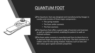 QUANTUM FOOT
The Quantum, foot was designed and manufactured by Hanger in
London and consists of three major components :
• The spring module
• The foam ankle cosmesis
• The foot cosmesis
The Quantum foot offers a good range of eversion and inversion
as well as rotational control, enabling the patient to walk on
inclined surfaces.
The foam ankle cosmesis is manufactured from its block form to
its desired shape and attached to the foot. The foot cosmesis is a
rubber cover for the spring module. Features such as toes and
skin colour give it good cosmetic properties.
 