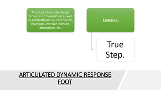 ARTICULATED DYNAMIC RESPONSE
FOOT
This foot allows significant
terrain accommodation as well
as plantarflexion & dorsiflexion,
inversion, eversion, torsion,
absorption, etc.
Example :-
True
Step.
 