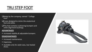 TRU STEP FOOT
Made by the company, named “ College
Park”.
It was designed to mimic the anatomical
foot and ankle.
This foot contains cushioning bumpers and
ankle alignment bushings.
ADVANTAGES
 Increased stability & adjustable bumpers.
DISADVANTAGES
 Increased maintenance,
 Expensive,
 Available only for adult sizes, low heeled
shoes.
 