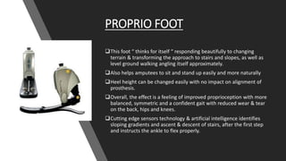 PROPRIO FOOT
This foot “ thinks for itself “ responding beautifully to changing
terrain & transforming the approach to stairs and slopes, as well as
level ground walking angling itself approximately.
Also helps amputees to sit and stand up easily and more naturally
Heel height can be changed easily with no impact on alignment of
prosthesis.
Overall, the effect is a feeling of improved proprioception with more
balanced, symmetric and a confident gait with reduced wear & tear
on the back, hips and knees.
Cutting edge sensors technology & artificial intelligence identifies
sloping gradients and ascent & descent of stairs, after the first step
and instructs the ankle to flex properly.
 