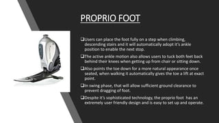 PROPRIO FOOT
Users can place the foot fully on a step when climbing,
descending stairs and it will automatically adopt it’s ankle
position to enable the next stop.
The active ankle motion also allows users to tuck both feet back
behind their knees when getting up from chair or sitting down.
Also points the toe down for a more natural appearance once
seated, when walking it automatically gives the toe a lift at exact
point.
In swing phase, that will allow sufficient ground clearance to
prevent dragging of foot.
Despite it’s sophisticated technology, the proprio foot has an
extremely user friendly design and is easy to set up and operate.
 