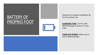 BATTERY OF
PROPRIO FOOT
Simple di-ion battery facilitates 36
hrs of constant use.
CHARGING TIME: 3-4 Hrs with
90% discharge at home / on the
road.
TURN-OFF POWER: When not in
use to extend power.
 